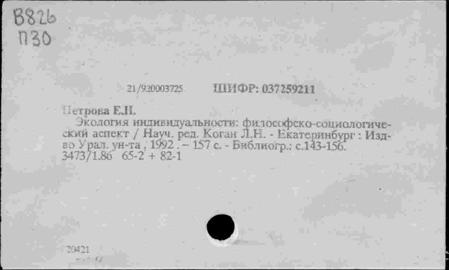 ﻿вггь изо
21/920003725 ШИФР: 037259211
Петрова Е.Н.
Экология индивидуальности: философско-социологический аспект / Науч. ред. Коган Л.Н. - Екатеринбург: Изд-во Урал, ун-та , 1992 . - 157 с. - Библиогр.: с.143-156. 3473/1.86 65-2 + 82-1